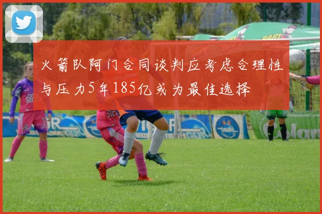 火箭队阿门合同谈判应考虑合理性与压力5年185亿或为最佳选择
