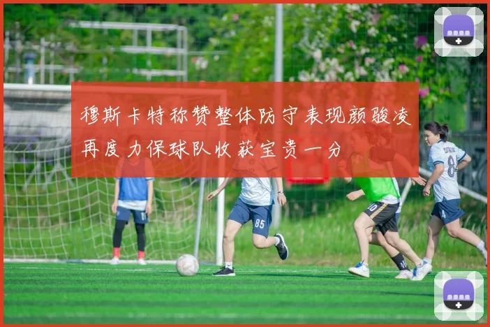 穆斯卡特称赞整体防守表现颜骏凌再度力保球队收获宝贵一分