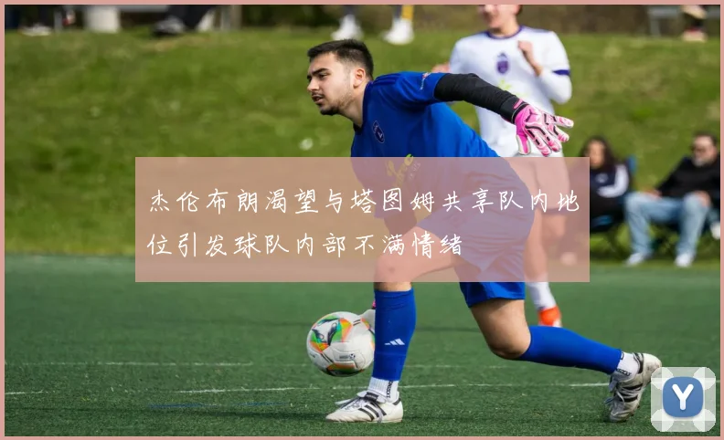 杰伦布朗渴望与塔图姆共享队内地位引发球队内部不满情绪