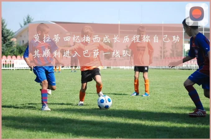 莫拉蒂回忆梅西成长历程称自己助其顺利进入巴萨一线队
