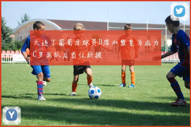 久违了葡萄牙球员B席加盟皇马成为C罗离队后首位新援