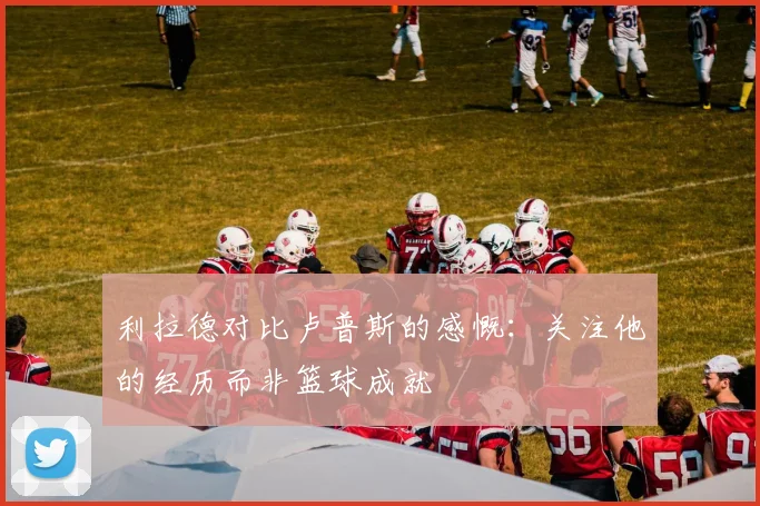 利拉德对比卢普斯的感慨：关注他的经历而非篮球成就