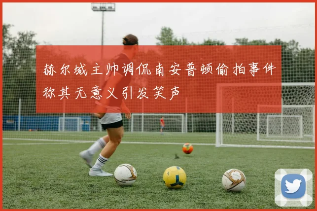 赫尔城主帅调侃南安普顿偷拍事件称其无意义引发笑声