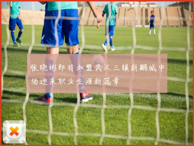 张晓彬即将加盟武汉三镇新鹏城中场迎来职业生涯新篇章