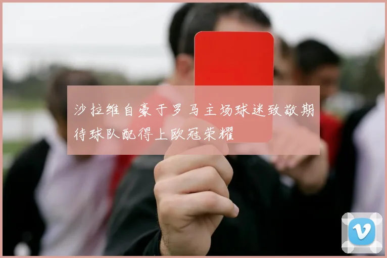 沙拉维自豪于罗马主场球迷致敬期待球队配得上欧冠荣耀