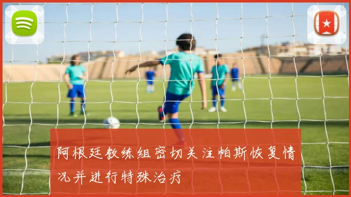 阿根廷教练组密切关注帕斯恢复情况并进行特殊治疗