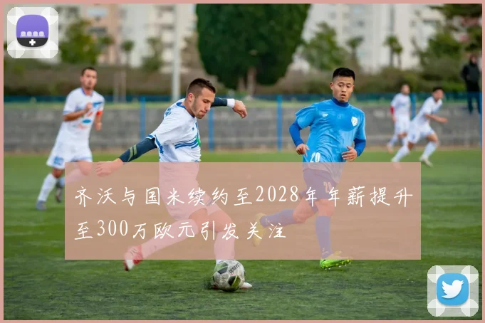 齐沃与国米续约至2028年年薪提升至300万欧元引发关注