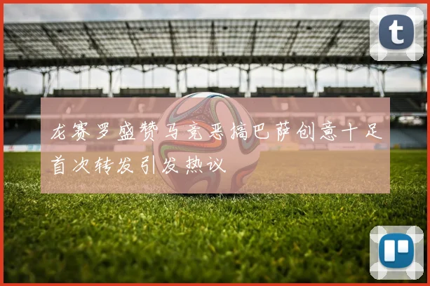 龙赛罗盛赞马竞恶搞巴萨创意十足首次转发引发热议