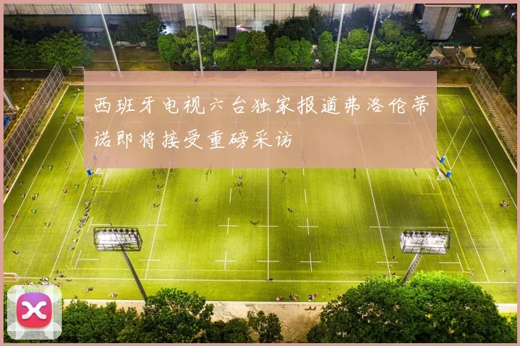 西班牙电视六台独家报道弗洛伦蒂诺即将接受重磅采访